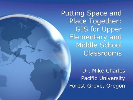 Putting Space and Place Together: GIS for Upper Elementary and Middle School Classrooms Dr. Mike Charles Pacific University Forest Grove, Oregon Dr. Mike.