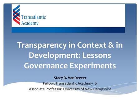 Transparency in Context & in Development: Lessons Governance Experiments Stacy D. VanDeveer Fellow, Transatlantic Academy & Associate Professor, University.