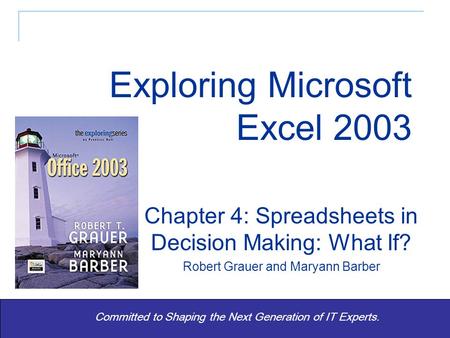 1 Committed to Shaping the Next Generation of IT Experts. Chapter 4: Spreadsheets in Decision Making: What If? Robert Grauer and Maryann Barber Exploring.