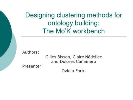 Designing clustering methods for ontology building: The Mo’K workbench Authors: Gilles Bisson, Claire Nédellec and Dolores Cañamero Presenter: Ovidiu Fortu.