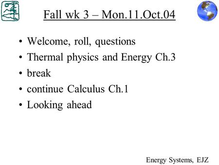 Fall wk 3 – Mon.11.Oct.04 Welcome, roll, questions Thermal physics and Energy Ch.3 break continue Calculus Ch.1 Looking ahead Energy Systems, EJZ.