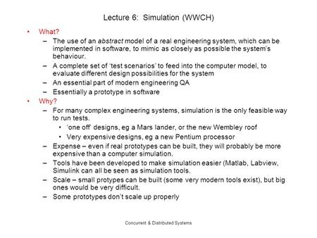Concurrent & Distributed Systems Lecture 6: Simulation (WWCH) What? –The use of an abstract model of a real engineering system, which can be implemented.