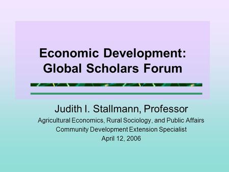 Economic Development: Global Scholars Forum Judith I. Stallmann, Professor Agricultural Economics, Rural Sociology, and Public Affairs Community Development.