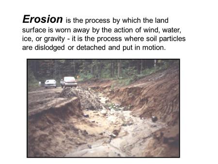 Erosion is the process by which the land surface is worn away by the action of wind, water, ice, or gravity - it is the process where soil particles are.