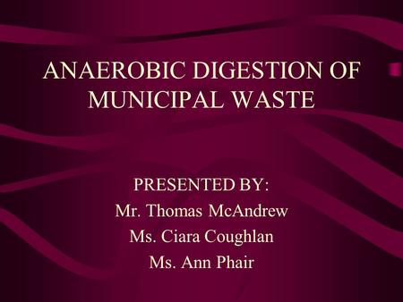 ANAEROBIC DIGESTION OF MUNICIPAL WASTE PRESENTED BY: Mr. Thomas McAndrew Ms. Ciara Coughlan Ms. Ann Phair.