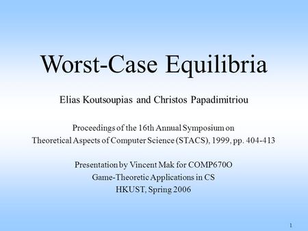 1 Worst-Case Equilibria Elias Koutsoupias and Christos Papadimitriou Proceedings of the 16th Annual Symposium on Theoretical Aspects of Computer Science.