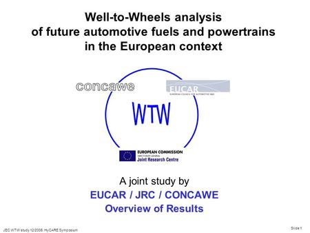 JEC WTW study 12/2005. HyCARE Symposium Slide 1 Well-to-Wheels analysis of future automotive fuels and powertrains in the European context A joint study.
