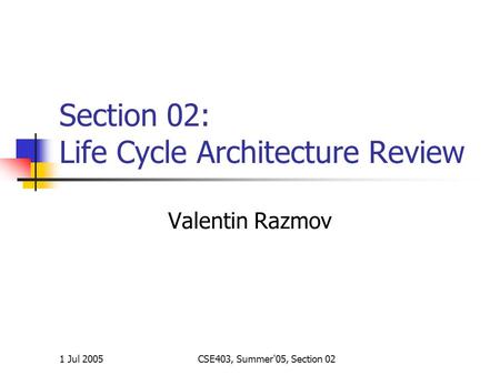 1 Jul 2005CSE403, Summer'05, Section 02 Section 02: Life Cycle Architecture Review Valentin Razmov.