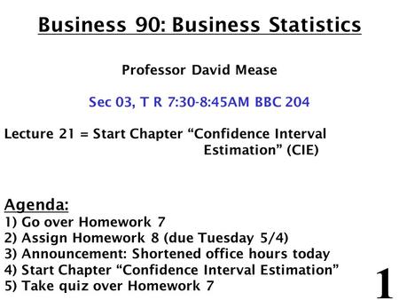 1 Business 90: Business Statistics Professor David Mease Sec 03, T R 7:30-8:45AM BBC 204 Lecture 21 = Start Chapter “Confidence Interval Estimation” (CIE)