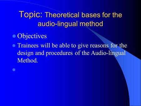 Topic: Theoretical bases for the audio-lingual method Objectives Trainees will be able to give reasons for the design and procedures of the Audio-lingual.