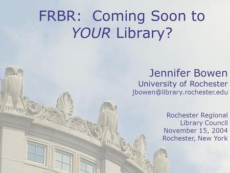 1 Jennifer Bowen University of Rochester Rochester Regional Library Council November 15, 2004 Rochester, New York FRBR: Coming.