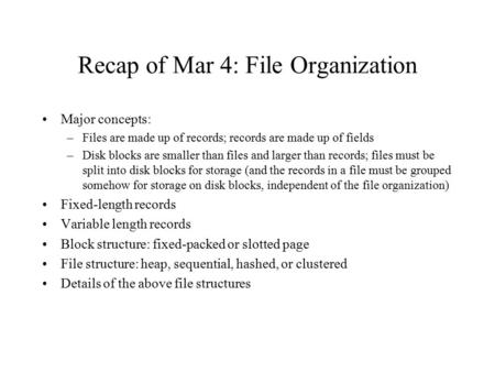 Recap of Mar 4: File Organization Major concepts: –Files are made up of records; records are made up of fields –Disk blocks are smaller than files and.