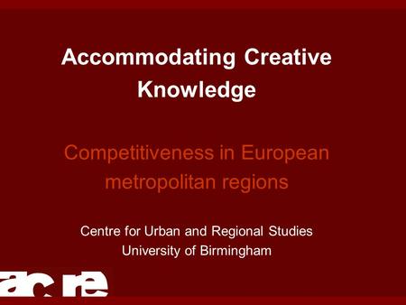 Accommodating Creative Knowledge Competitiveness in European metropolitan regions Centre for Urban and Regional Studies University of Birmingham.