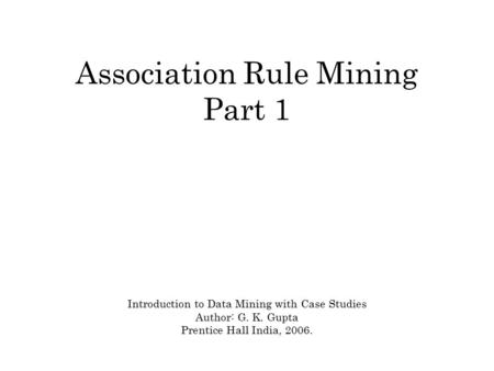 Association Rule Mining Part 1 Introduction to Data Mining with Case Studies Author: G. K. Gupta Prentice Hall India, 2006.