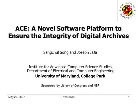 May 23, 2007 Archiving 2007 1 ACE: A Novel Software Platform to Ensure the Integrity of Digital Archives Sangchul Song and Joseph JaJa Institute for Advanced.