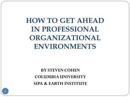HOW TO GET AHEAD IN PROFESSIONAL ORGANIZATIONAL ENVIRONMENTS 1 BY STEVEN COHEN COLUMBIA UNIVERSITY SIPA & EARTH INSTITUTE.