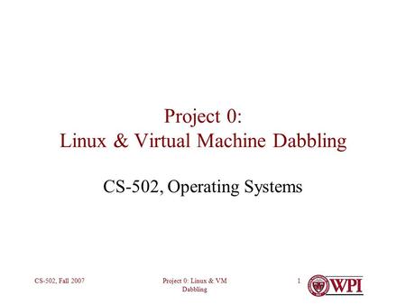 Project 0: Linux & VM Dabbling CS-502, Fall 20071 Project 0: Linux & Virtual Machine Dabbling CS-502, Operating Systems.