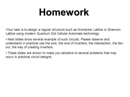 Homework Your task is to design a regular structure such as Kronecker Lattice or Shannon Lattice using modern Quantum Dot Cellular Automata technology.