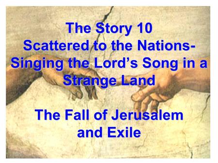 The Story 10 Scattered to the Nations- Singing the Lord’s Song in a Strange Land The Fall of Jerusalem and Exile.