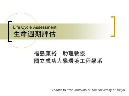 Life Cycle Assessment 生命週期評估 福島康裕 助理教授 國立成功大學環境工程學系 Thanks to Prof. Matsuno at The University of Tokyo.