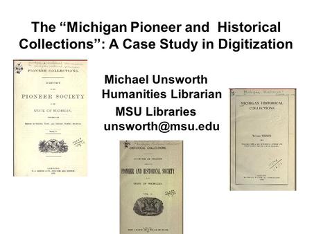The “Michigan Pioneer and Historical Collections”: A Case Study in Digitization Michael Unsworth Humanities Librarian MSU Libraries