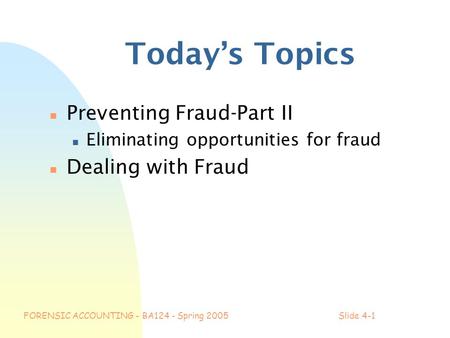 FORENSIC ACCOUNTING - BA124 - Spring 2005Slide 4-1 Today’s Topics n Preventing Fraud-Part II n Eliminating opportunities for fraud n Dealing with Fraud.