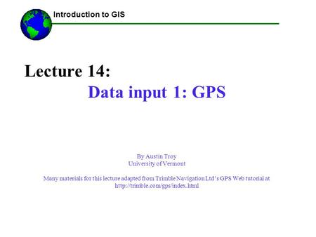 Lecture 14: Data input 1: GPS By Austin Troy University of Vermont Many materials for this lecture adapted from Trimble Navigation Ltd’s GPS Web tutorial.