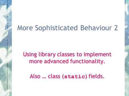 More Sophisticated Behaviour 2 Using library classes to implement more advanced functionality. Also … class ( static ) fields.