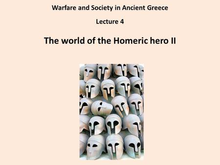 Warfare and Society in Ancient Greece Lecture 4 The world of the Homeric hero II.