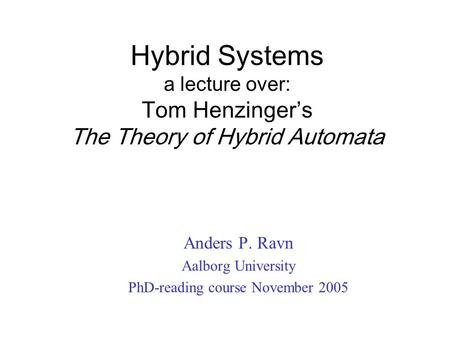 Hybrid Systems a lecture over: Tom Henzinger’s The Theory of Hybrid Automata Anders P. Ravn Aalborg University PhD-reading course November 2005.