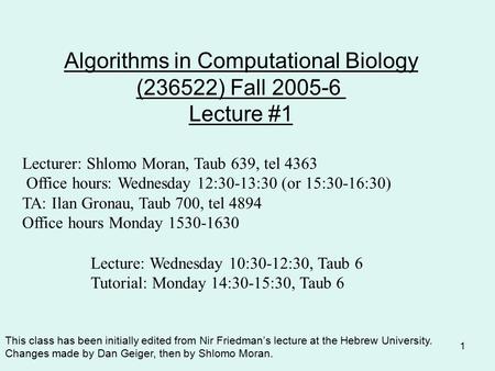 1 Algorithms in Computational Biology (236522) Fall 2005-6 Lecture #1 Lecturer: Shlomo Moran, Taub 639, tel 4363 Office hours: Wednesday 12:30-13:30 (or.