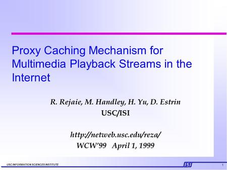1 USC INFORMATION SCIENCES INSTITUTE Proxy Caching Mechanism for Multimedia Playback Streams in the Internet R. Rejaie, M. Handley, H. Yu, D. Estrin USC/ISI.