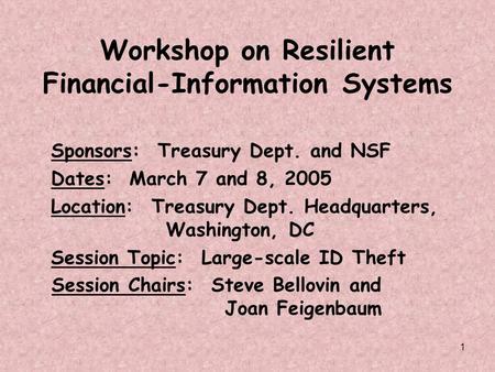 1 Workshop on Resilient Financial-Information Systems Sponsors: Treasury Dept. and NSF Dates: March 7 and 8, 2005 Location: Treasury Dept. Headquarters,