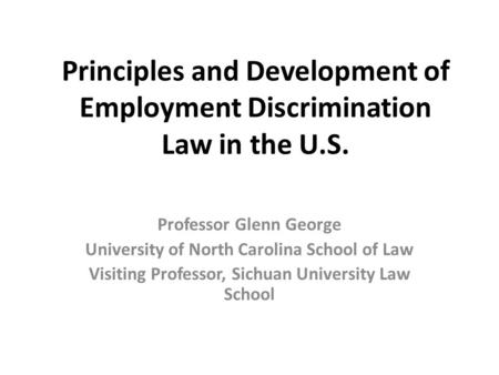Principles and Development of Employment Discrimination Law in the U.S. Professor Glenn George University of North Carolina School of Law Visiting Professor,