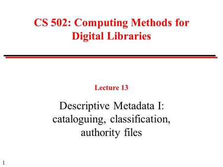 1 CS 502: Computing Methods for Digital Libraries Lecture 13 Descriptive Metadata I: cataloguing, classification, authority files.