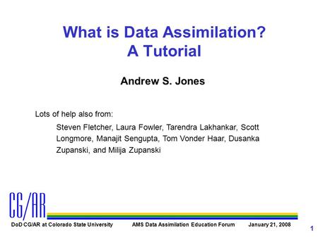 DoD CG/AR at Colorado State University AMS Data Assimilation Education Forum January 21, 2008 1 What is Data Assimilation? A Tutorial Andrew S. Jones Lots.