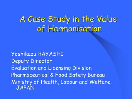 A Case Study in the Value of Harmonisation Yoshikazu HAYASHI Deputy Director Evaluation and Licensing Division Pharmaceutical & Food Safety Bureau Ministry.