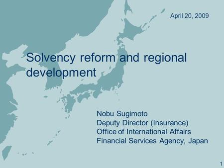 1 Solvency reform and regional development Nobu Sugimoto Deputy Director (Insurance) Office of International Affairs Financial Services Agency, Japan April.