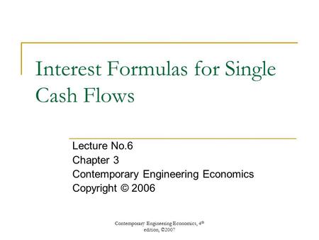 Contemporary Engineering Economics, 4 th edition, ©2007 Interest Formulas for Single Cash Flows Lecture No.6 Chapter 3 Contemporary Engineering Economics.