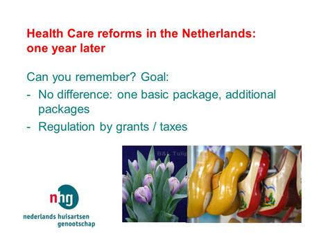 Health Care reforms in the Netherlands: one year later Can you remember? Goal: -No difference: one basic package, additional packages -Regulation by grants.
