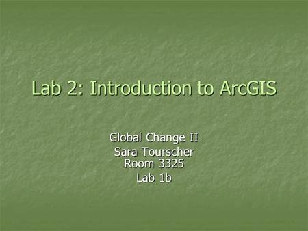 Lab 2: Introduction to ArcGIS Global Change II Sara Tourscher Room 3325 Lab 1b.