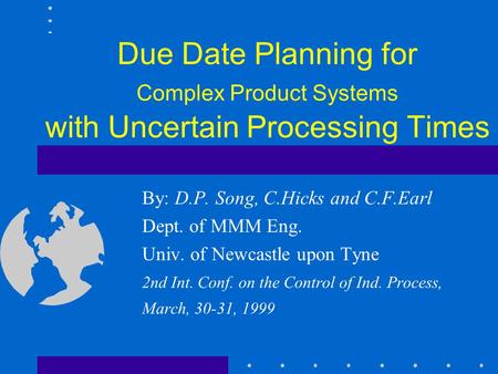 Due Date Planning for Complex Product Systems with Uncertain Processing Times By: D.P. Song, C.Hicks and C.F.Earl Dept. of MMM Eng. Univ. of Newcastle.