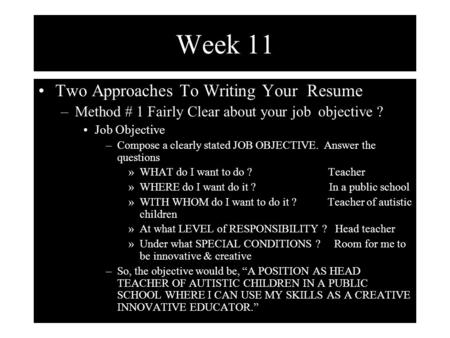 Week 11 Two Approaches To Writing Your Resume –Method # 1 Fairly Clear about your job objective ? Job Objective –Compose a clearly stated JOB OBJECTIVE.