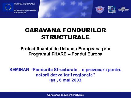 Proiect finantat prin PHARE - Fondul Europa Caravana Fondurilor Structurale CARAVANA FONDURILOR STRUCTURALE Proiect finantat de Uniunea Europeana prin.