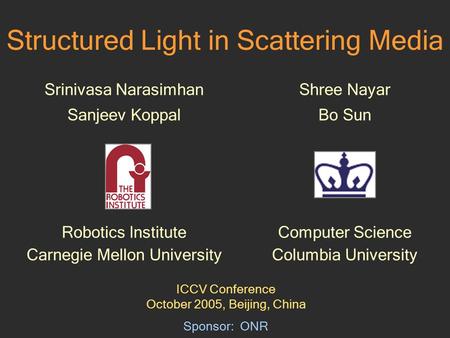Structured Light in Scattering Media Srinivasa Narasimhan Sanjeev Koppal Robotics Institute Carnegie Mellon University Sponsor: ONR Shree Nayar Bo Sun.