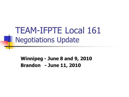 TEAM-IFPTE Local 161 Negotiations Update Winnipeg - June 8 and 9, 2010 Brandon - June 11, 2010.
