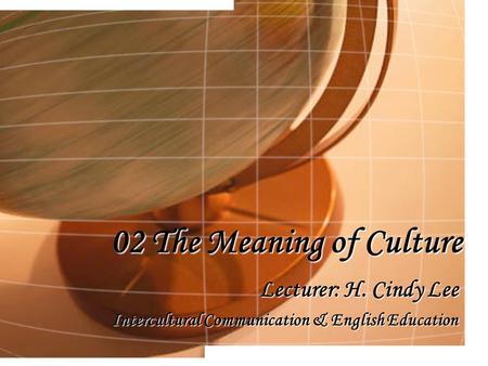 02 The Meaning of Culture Lecturer: H. Cindy Lee Intercultural Communication & English Education.