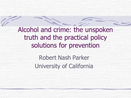 Alcohol and crime: the unspoken truth and the practical policy solutions for prevention Robert Nash Parker University of California.
