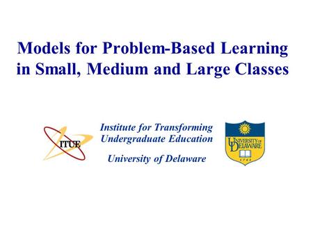 University of Delaware Models for Problem-Based Learning in Small, Medium and Large Classes Institute for Transforming Undergraduate Education.