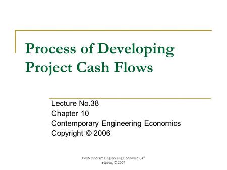 Contemporary Engineering Economics, 4 th edition, © 2007 Process of Developing Project Cash Flows Lecture No.38 Chapter 10 Contemporary Engineering Economics.
